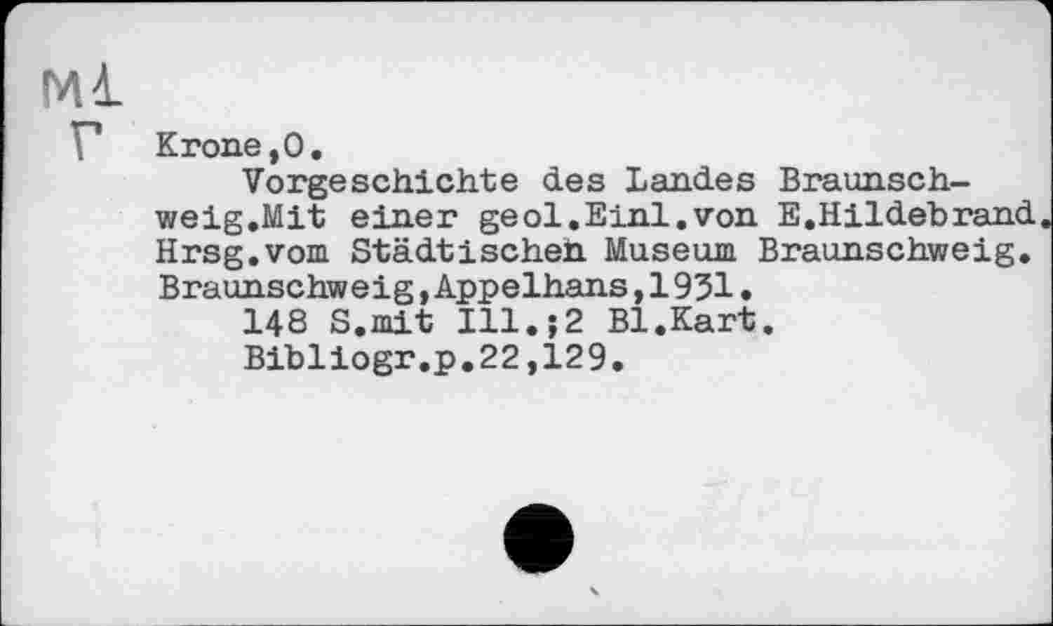 ﻿Ml
F Krone,0.
Vorgeschichte des Landes Braunschweig.Mit einer geol.Einl.von E.Hildebrand Hrsg.vom Städtischen Museum Braunschweig. Braunschweig, Appelhans, 1931.
148 S.mit Ill.;2 Bl.Kart.
Bibliogr.p.22,129.